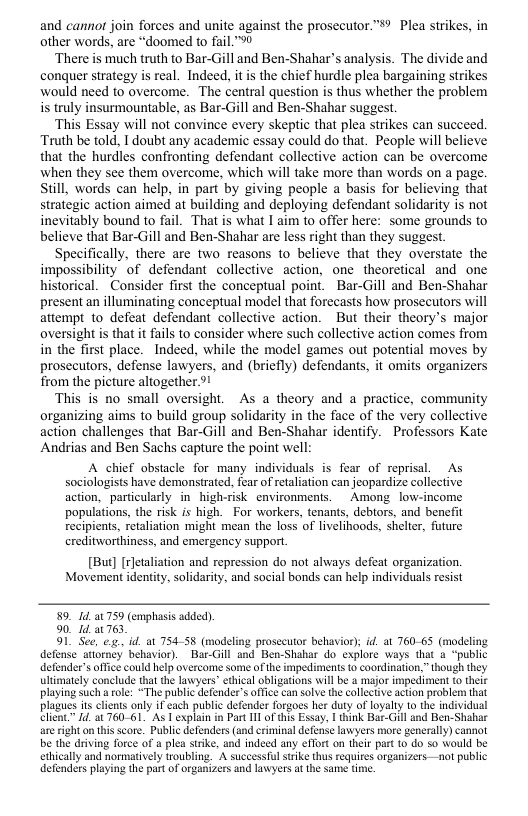 and cannot join forces and unite against the prosecutor”®? Plea strikes, in other words, are “doomed to fail. ™0  ‘There is much truth to Bar-Gill and Ben-Shahar’s analysis. The divide and conquer strategy is real. Indeed, itis the chief hurdle plea bargaining strikes would need to overcome. The central question is thus whether the problem i truly insurmountable, as Bar-Gill and Ben-Shahar suggest  ‘This Essay will not convince every skeptic that plea strikes can succeed. Truth be told, I doubt any academic essay could do that. People will believe that the hurdles confronting defendant collective action can be overcome when they see them overcome, which will take more than words on a page. Still, words can help, in part by giving people a basis for believing that strategic action aimed at building and deploying defendant solidarity is not inevitably bound to fail. That is what I aim to offer here: some grounds to believe that Bar-Gill and Ben-Shahar are less right than they suggest.  Specifically, there are two reasons to believe that they overstate the impossibility of defendant collective action, one theoretical and one historical. Consider first the conceptual point. Bar-Gill and Ben-Shahar present an illuminating conceptual model that forecasts how prosecutors will attempt to defeat defendant collective action. But their theory’s major oversight is that it fails to consider where such collective action comes from in the first place.  Indeed, while the model games out potential moves by prosecutors, defense lawyers, and (briefly) defendants, it omits organizers from the picture altogether 9!  This is no small oversight. As a theory and a practice, community organizing aims to build group solidarity in the face of the very collective action challenges that Bar-Gill and Ben-Shahar identify. Professors Kate Andrias and Ben Sachs capture the point well:  A chief obsiacle for many individuls is fear of reprisal. As sociologists have demonstrated, fear of retaliation can jeopardize collective action, particularly i high-risk environments. Among_low-income populations, the risk is high. For workers, tenants, debtors, and benefit recipients, retalation might mean the loss of livelihoods, shelter, future ereditworthiness, and emergency support.  [But] [rJetaliation and repression do not always defeat organization. Movement identity, solidarity, and social bonds can help individuals resist  89, 141759 (emphasis added).  90, 1d a1 763  91 See, e, id. at 75458 (modeling prosecutor behavior); id at 760-65 (modeling defense’attorney behavior). Bar-Gill and Ben-Shahar do explore ways that o “public defender’s office could help overcome some of the impediments to coordination,” though they ultimately conclude that the lawyers” ethical obligations will be & major impediment o theie playing such a ole: “The public defender’s office can solve the collectve action problern that plagues s clents only if cach public defender forgoes her duty of loyalty to the individual client” [d 21760 61 As T explain in Past 11 of this Essay, I think Bar-Gill and Ben-Shabae areright o ths score. Public defenders (and riminal defense wyers more generally) cannot be the drving force of a plea stike, and indeed any effort on their part o do 50 would be ethically and normatively troubling. A successful srike thus requires organizers. not public defenders playing the partof organizers and lawyers at the same tim.  